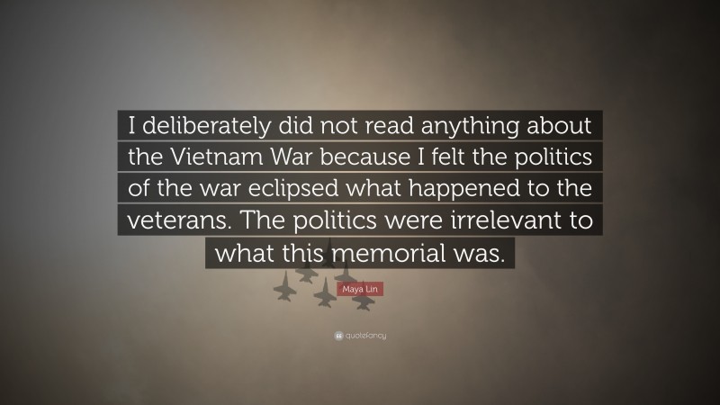 Maya Lin Quote: “I deliberately did not read anything about the Vietnam War because I felt the politics of the war eclipsed what happened to the veterans. The politics were irrelevant to what this memorial was.”