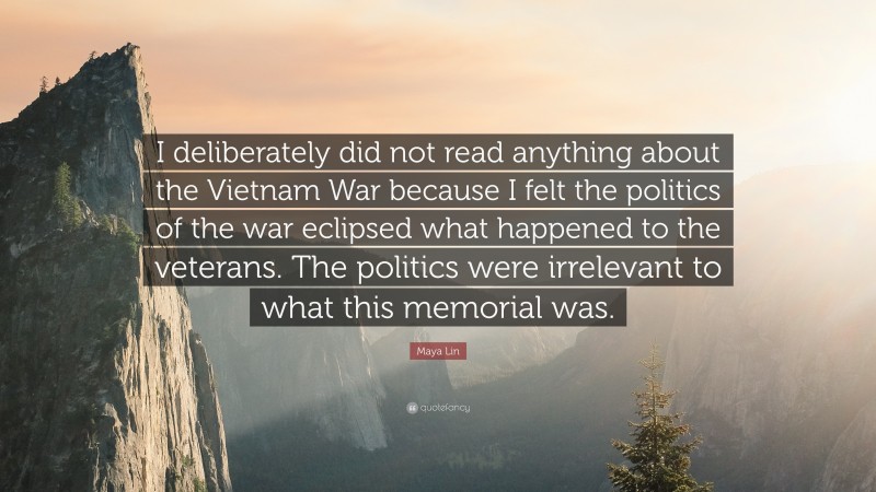 Maya Lin Quote: “I deliberately did not read anything about the Vietnam War because I felt the politics of the war eclipsed what happened to the veterans. The politics were irrelevant to what this memorial was.”