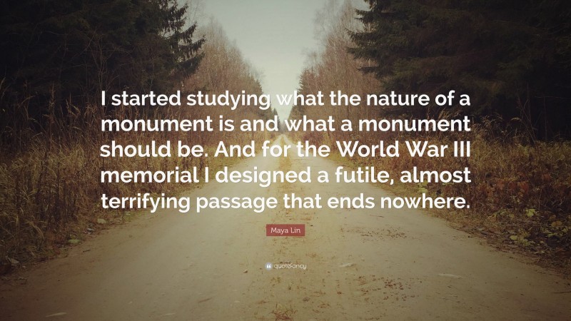 Maya Lin Quote: “I started studying what the nature of a monument is and what a monument should be. And for the World War III memorial I designed a futile, almost terrifying passage that ends nowhere.”