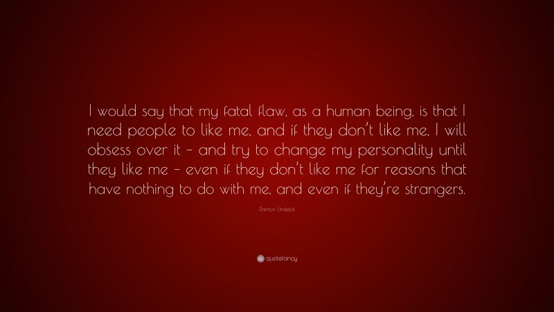 Damon Lindelof Quote: “I would say that my fatal flaw, as a human being, is that I need people to like me, and if they don’t like me, I will obsess over it – and try to change my personality until they like me – even if they don’t like me for reasons that have nothing to do with me, and even if they’re strangers.”