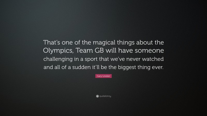Gary Lineker Quote: “That’s one of the magical things about the Olympics, Team GB will have someone challenging in a sport that we’ve never watched and all of a sudden it’ll be the biggest thing ever.”