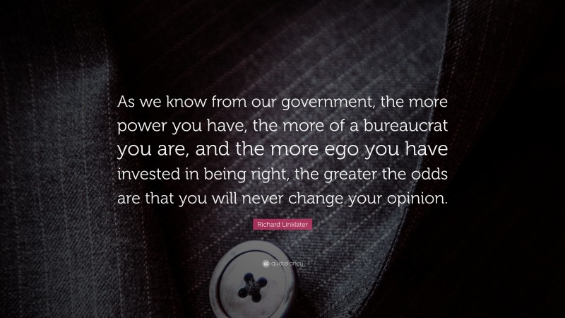 Richard Linklater Quote: “As we know from our government, the more power you have, the more of a bureaucrat you are, and the more ego you have invested in being right, the greater the odds are that you will never change your opinion.”