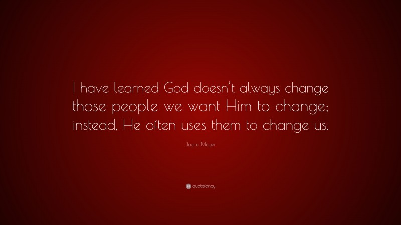 Joyce Meyer Quote: “I have learned God doesn’t always change those people we want Him to change; instead, He often uses them to change us.”