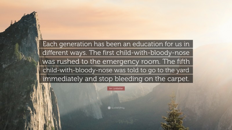 Art Linkletter Quote: “Each generation has been an education for us in different ways. The first child-with-bloody-nose was rushed to the emergency room. The fifth child-with-bloody-nose was told to go to the yard immediately and stop bleeding on the carpet.”