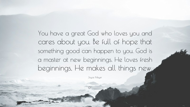 Joyce Meyer Quote: “You have a great God who loves you and cares about you. Be full of hope that something good can happen to you. God is a master at new beginnings. He loves fresh beginnings, He makes all things new.”