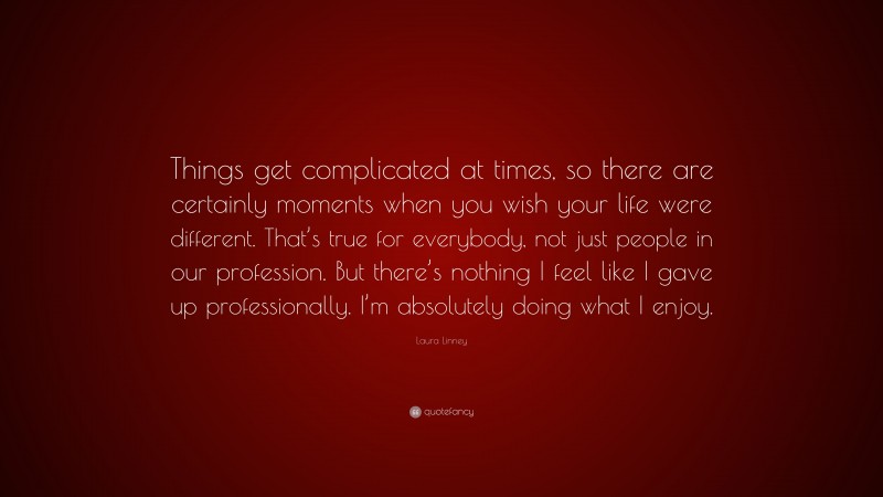 Laura Linney Quote: “Things get complicated at times, so there are certainly moments when you wish your life were different. That’s true for everybody, not just people in our profession. But there’s nothing I feel like I gave up professionally. I’m absolutely doing what I enjoy.”