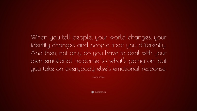 Laura Linney Quote: “When you tell people, your world changes, your identity changes and people treat you differently. And then, not only do you have to deal with your own emotional response to what’s going on, but you take on everybody else’s emotional response.”