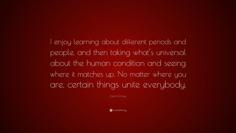 Laura Linney Quote: “I enjoy learning about different periods and people, and then taking what’s universal about the human condition and seeing where it matches up. No matter where you are, certain things unite everybody.”