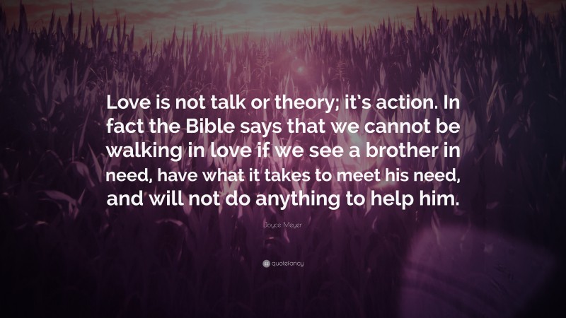 Joyce Meyer Quote: “Love is not talk or theory; it’s action. In fact the Bible says that we cannot be walking in love if we see a brother in need, have what it takes to meet his need, and will not do anything to help him.”