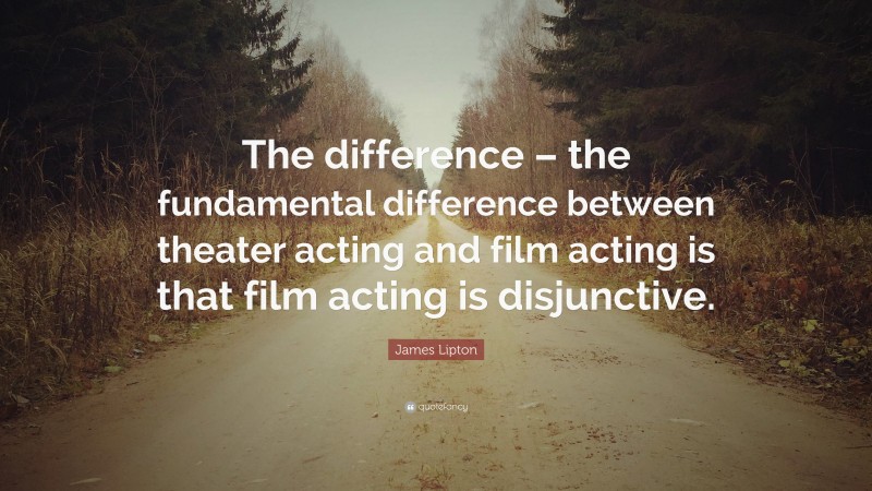 James Lipton Quote: “The difference – the fundamental difference between theater acting and film acting is that film acting is disjunctive.”