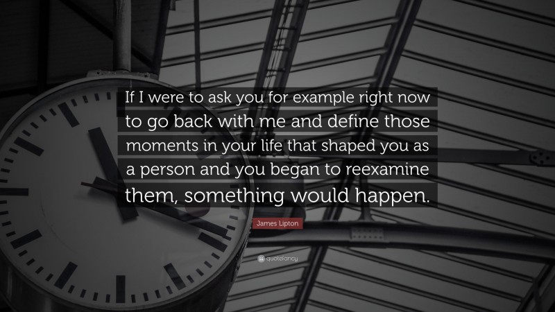 James Lipton Quote: “If I were to ask you for example right now to go back with me and define those moments in your life that shaped you as a person and you began to reexamine them, something would happen.”