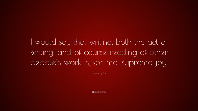 James Lipton Quote: “I would say that writing, both the act of writing, and of course reading of other people’s work is, for me, supreme joy.”