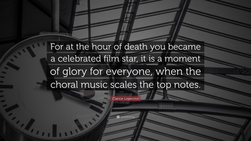 Clarice Lispector Quote: “For at the hour of death you became a celebrated film star, it is a moment of glory for everyone, when the choral music scales the top notes.”