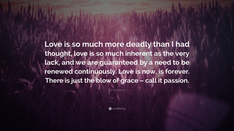 Clarice Lispector Quote: “Love is so much more deadly than I had thought, love is so much inherent as the very lack, and we are guaranteed by a need to be renewed continuously. Love is now, is forever. There is just the blow of grace – call it passion.”