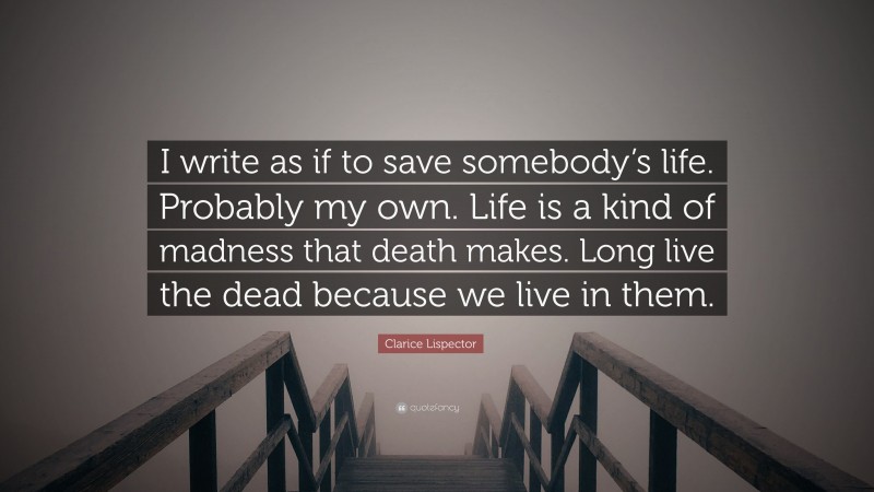 Clarice Lispector Quote: “I write as if to save somebody’s life. Probably my own. Life is a kind of madness that death makes. Long live the dead because we live in them.”