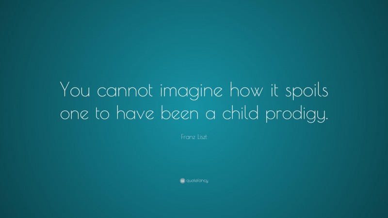 Franz Liszt Quote: “You cannot imagine how it spoils one to have been a child prodigy.”
