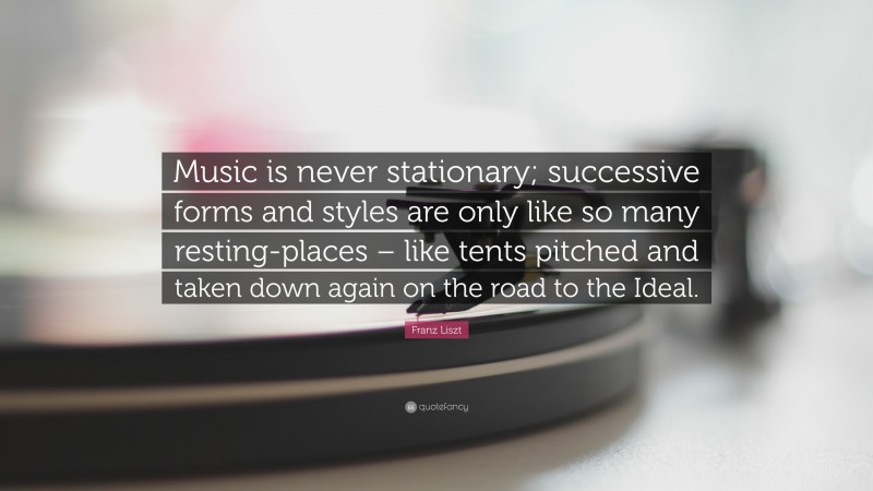 Franz Liszt Quote: “Music is never stationary; successive forms and styles are only like so many resting-places – like tents pitched and taken down again on the road to the Ideal.”