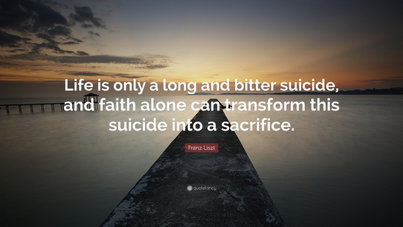 Franz Liszt Quote: “Life is only a long and bitter suicide, and faith alone can transform this suicide into a sacrifice.”