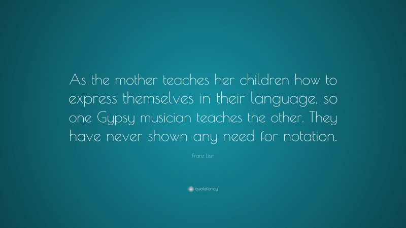 Franz Liszt Quote: “As the mother teaches her children how to express themselves in their language, so one Gypsy musician teaches the other. They have never shown any need for notation.”
