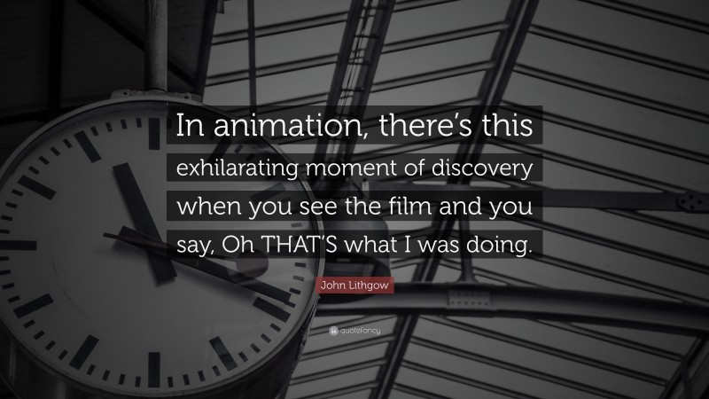 John Lithgow Quote: “In animation, there’s this exhilarating moment of discovery when you see the film and you say, Oh THAT’S what I was doing.”