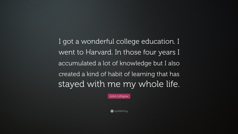 John Lithgow Quote: “I got a wonderful college education. I went to Harvard. In those four years I accumulated a lot of knowledge but I also created a kind of habit of learning that has stayed with me my whole life.”