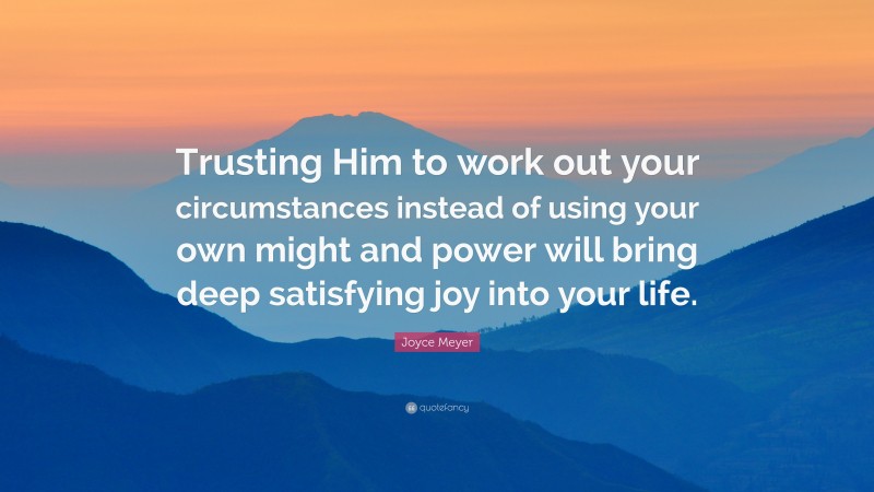 Joyce Meyer Quote: “Trusting Him to work out your circumstances instead of using your own might and power will bring deep satisfying joy into your life.”