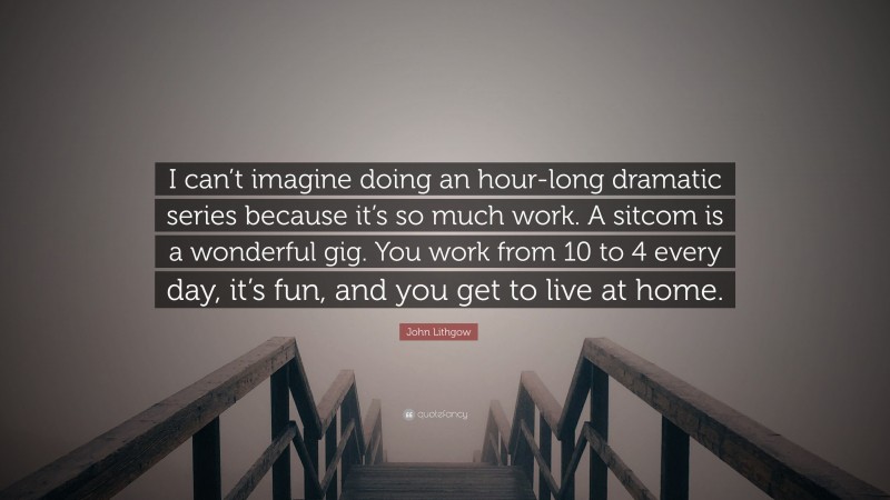 John Lithgow Quote: “I can’t imagine doing an hour-long dramatic series because it’s so much work. A sitcom is a wonderful gig. You work from 10 to 4 every day, it’s fun, and you get to live at home.”