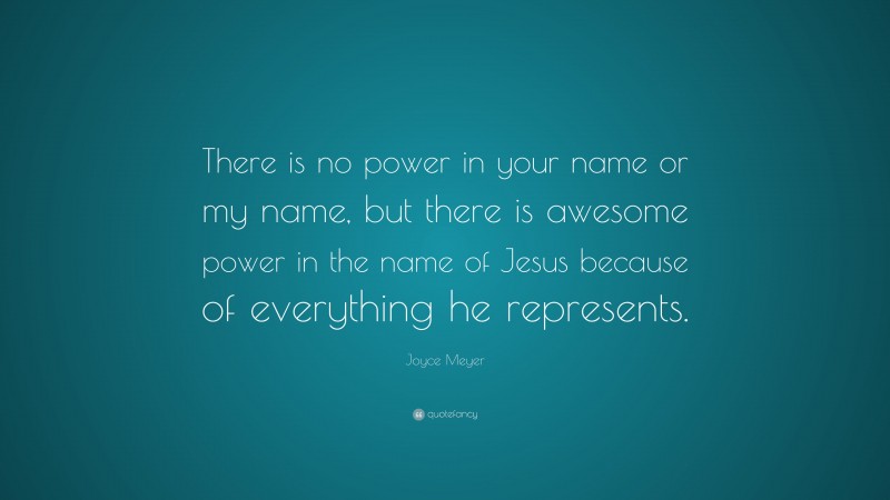 Joyce Meyer Quote: “There is no power in your name or my name, but there is awesome power in the name of Jesus because of everything he represents.”