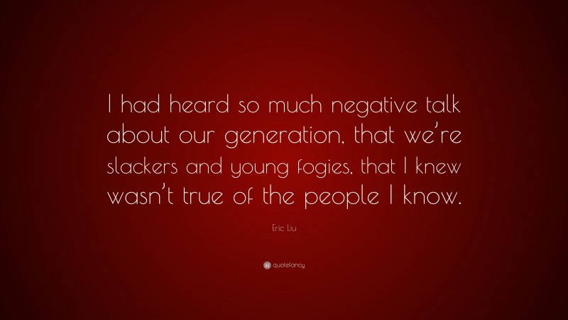 Eric Liu Quote: “I had heard so much negative talk about our generation, that we’re slackers and young fogies, that I knew wasn’t true of the people I know.”