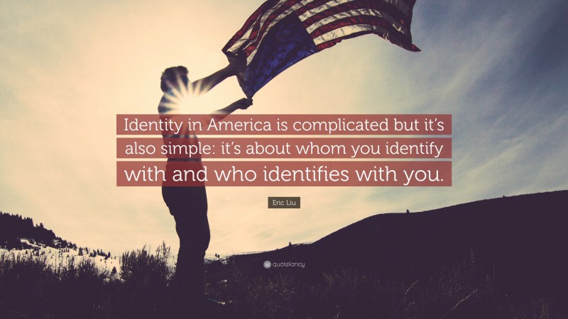 Eric Liu Quote: “Identity in America is complicated but it’s also simple: it’s about whom you identify with and who identifies with you.”