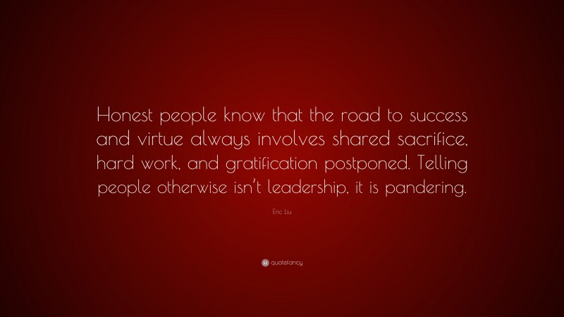 Eric Liu Quote: “Honest people know that the road to success and virtue always involves shared sacrifice, hard work, and gratification postponed. Telling people otherwise isn’t leadership, it is pandering.”