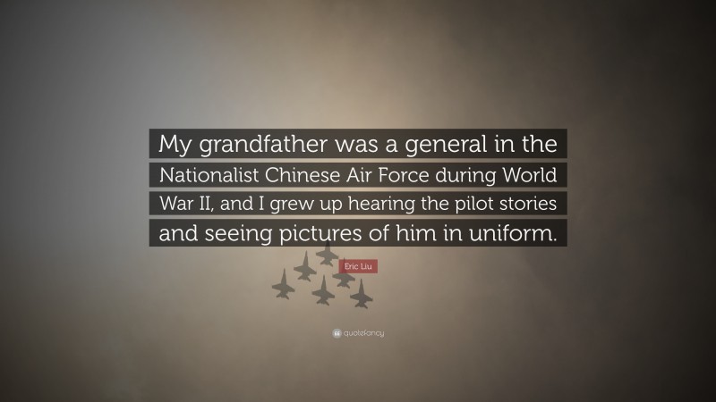 Eric Liu Quote: “My grandfather was a general in the Nationalist Chinese Air Force during World War II, and I grew up hearing the pilot stories and seeing pictures of him in uniform.”