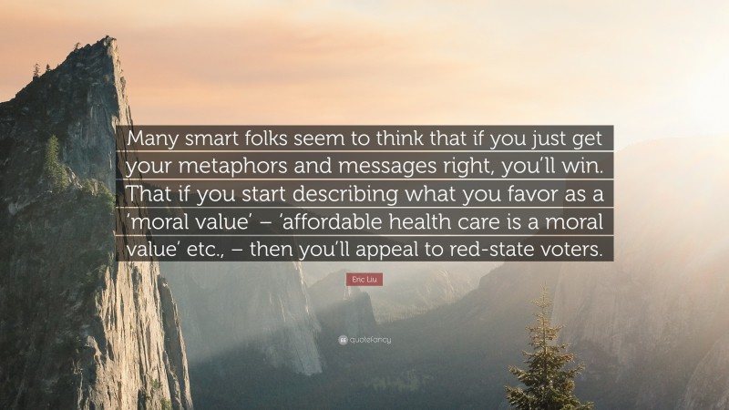 Eric Liu Quote: “Many smart folks seem to think that if you just get your metaphors and messages right, you’ll win. That if you start describing what you favor as a ‘moral value’ – ‘affordable health care is a moral value’ etc., – then you’ll appeal to red-state voters.”