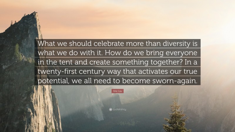 Eric Liu Quote: “What we should celebrate more than diversity is what we do with it. How do we bring everyone in the tent and create something together? In a twenty-first century way that activates our true potential, we all need to become sworn-again.”