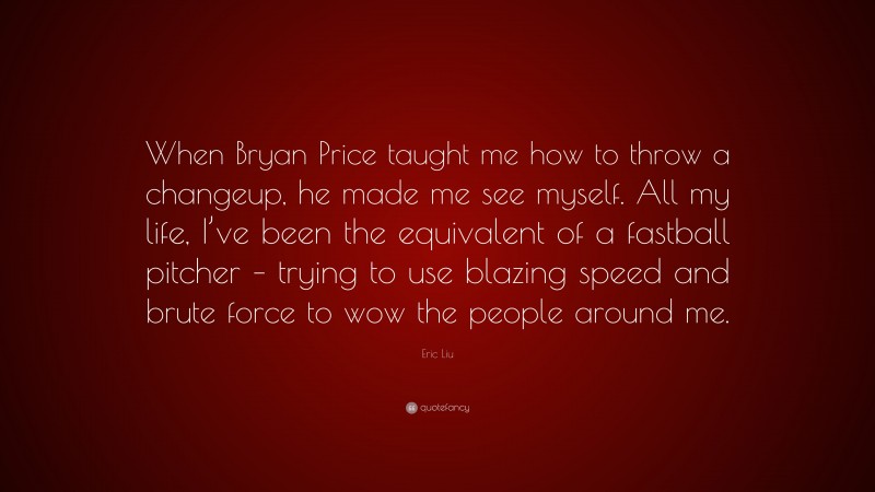 Eric Liu Quote: “When Bryan Price taught me how to throw a changeup, he made me see myself. All my life, I’ve been the equivalent of a fastball pitcher – trying to use blazing speed and brute force to wow the people around me.”