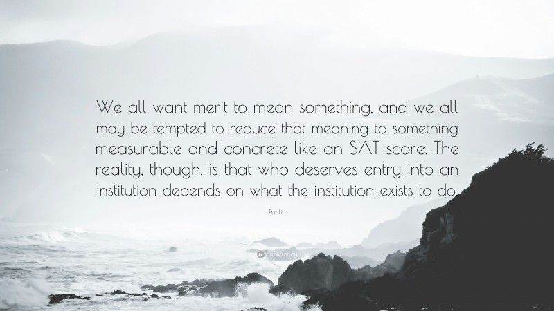 Eric Liu Quote: “We all want merit to mean something, and we all may be tempted to reduce that meaning to something measurable and concrete like an SAT score. The reality, though, is that who deserves entry into an institution depends on what the institution exists to do.”