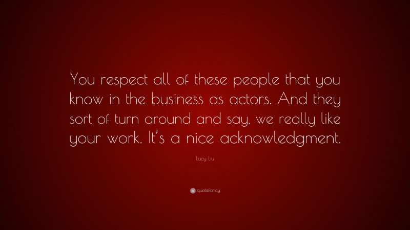 Lucy Liu Quote: “You respect all of these people that you know in the business as actors. And they sort of turn around and say, we really like your work. It’s a nice acknowledgment.”