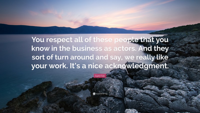 Lucy Liu Quote: “You respect all of these people that you know in the business as actors. And they sort of turn around and say, we really like your work. It’s a nice acknowledgment.”