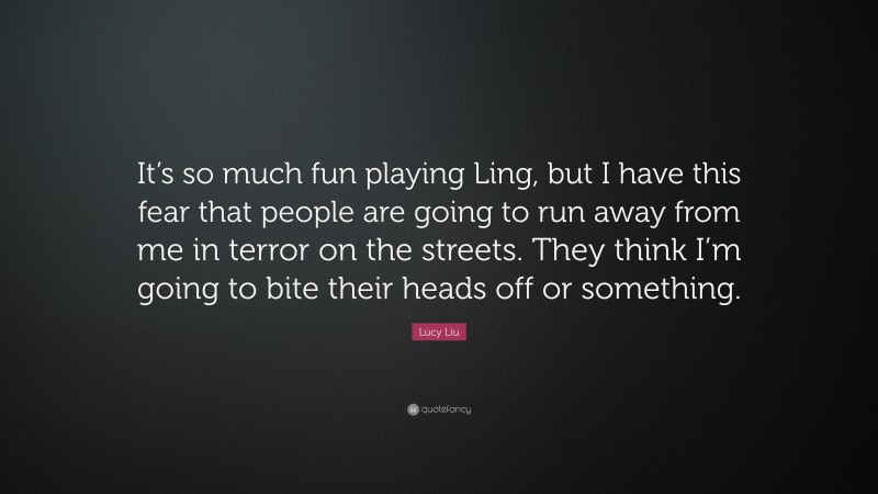 Lucy Liu Quote: “It’s so much fun playing Ling, but I have this fear that people are going to run away from me in terror on the streets. They think I’m going to bite their heads off or something.”