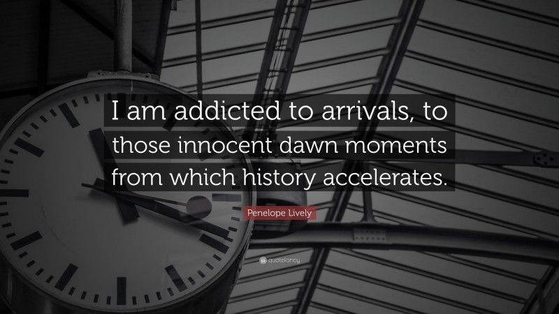 Penelope Lively Quote: “I am addicted to arrivals, to those innocent dawn moments from which history accelerates.”