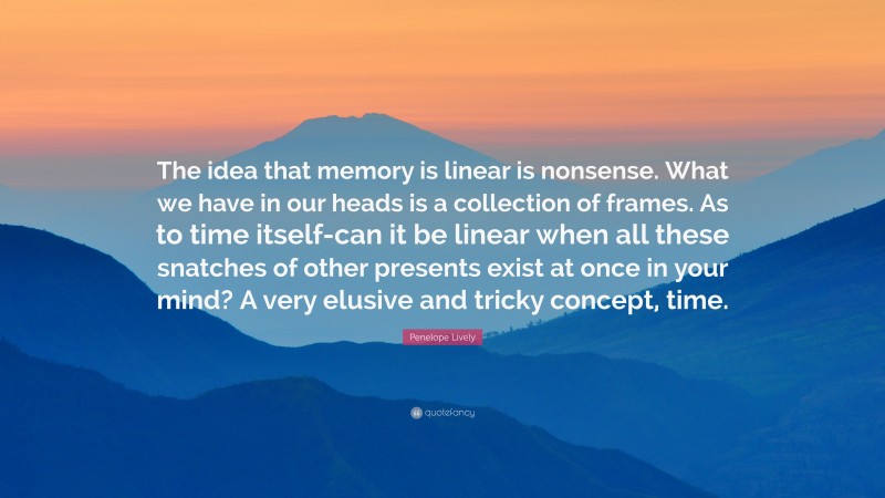 Penelope Lively Quote: “The idea that memory is linear is nonsense. What we have in our heads is a collection of frames. As to time itself-can it be linear when all these snatches of other presents exist at once in your mind? A very elusive and tricky concept, time.”