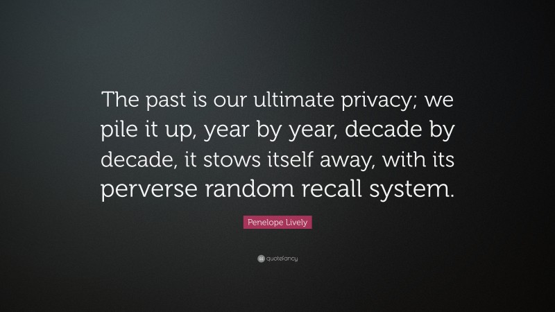 Penelope Lively Quote: “The past is our ultimate privacy; we pile it up, year by year, decade by decade, it stows itself away, with its perverse random recall system.”