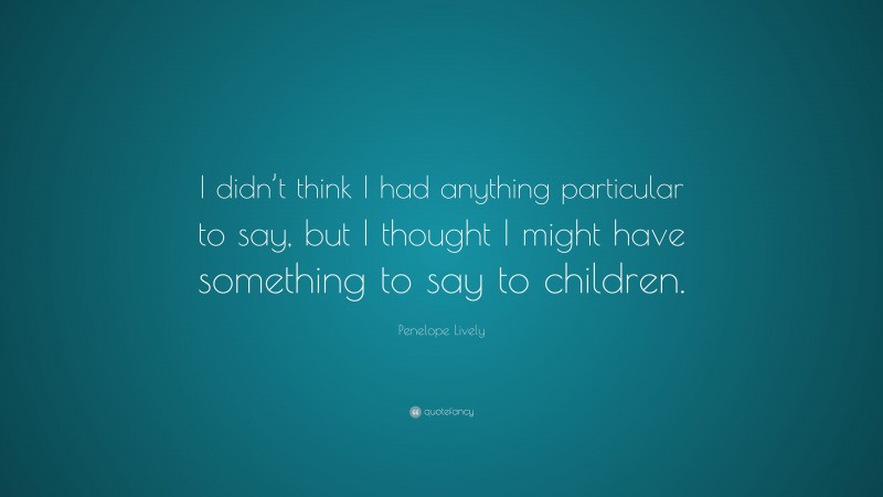 Penelope Lively Quote: “I didn’t think I had anything particular to say, but I thought I might have something to say to children.”