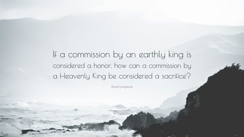 David Livingstone Quote: “If a commission by an earthly king is considered a honor, how can a commission by a Heavenly King be considered a sacrifice?”