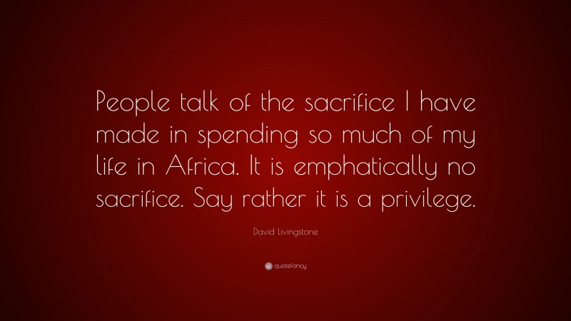 David Livingstone Quote: “People talk of the sacrifice I have made in spending so much of my life in Africa. It is emphatically no sacrifice. Say rather it is a privilege.”