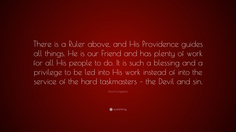 David Livingstone Quote: “There is a Ruler above, and His Providence guides all things. He is our Friend and has plenty of work for all His people to do. It is such a blessing and a privilege to be led into His work instead of into the service of the hard taskmasters – the Devil and sin.”