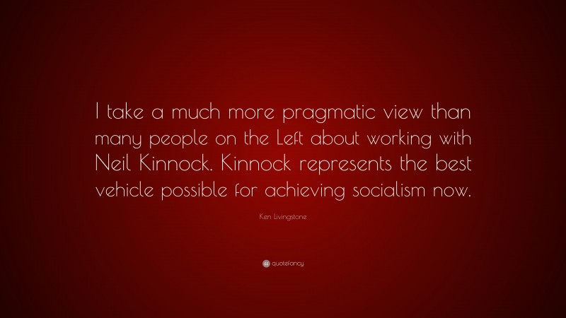 Ken Livingstone Quote: “I take a much more pragmatic view than many people on the Left about working with Neil Kinnock. Kinnock represents the best vehicle possible for achieving socialism now.”