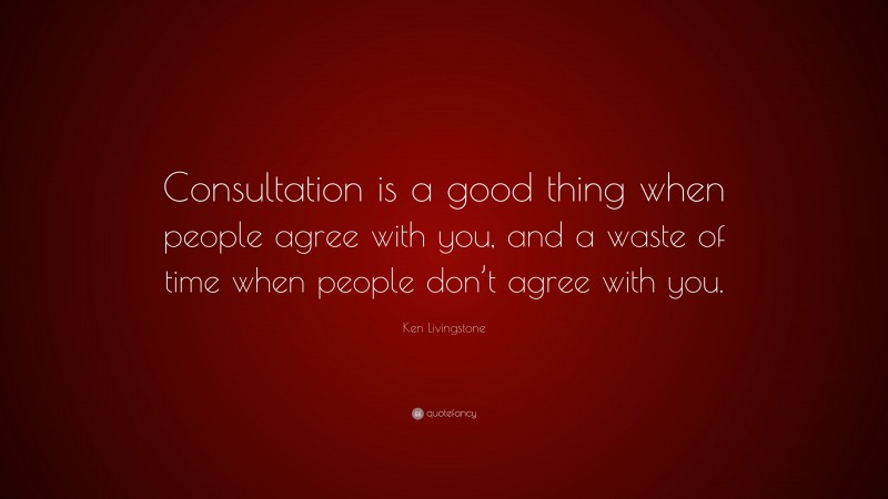 Ken Livingstone Quote: “Consultation is a good thing when people agree with you, and a waste of time when people don’t agree with you.”