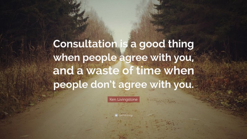 Ken Livingstone Quote: “Consultation is a good thing when people agree with you, and a waste of time when people don’t agree with you.”