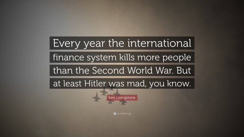 Ken Livingstone Quote: “Every year the international finance system kills more people than the Second World War. But at least Hitler was mad, you know.”